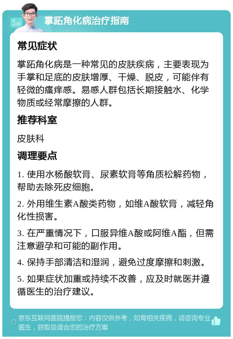 掌跖角化病治疗指南 常见症状 掌跖角化病是一种常见的皮肤疾病，主要表现为手掌和足底的皮肤增厚、干燥、脱皮，可能伴有轻微的瘙痒感。易感人群包括长期接触水、化学物质或经常摩擦的人群。 推荐科室 皮肤科 调理要点 1. 使用水杨酸软膏、尿素软膏等角质松解药物，帮助去除死皮细胞。 2. 外用维生素A酸类药物，如维A酸软膏，减轻角化性损害。 3. 在严重情况下，口服异维A酸或阿维A酯，但需注意避孕和可能的副作用。 4. 保持手部清洁和湿润，避免过度摩擦和刺激。 5. 如果症状加重或持续不改善，应及时就医并遵循医生的治疗建议。