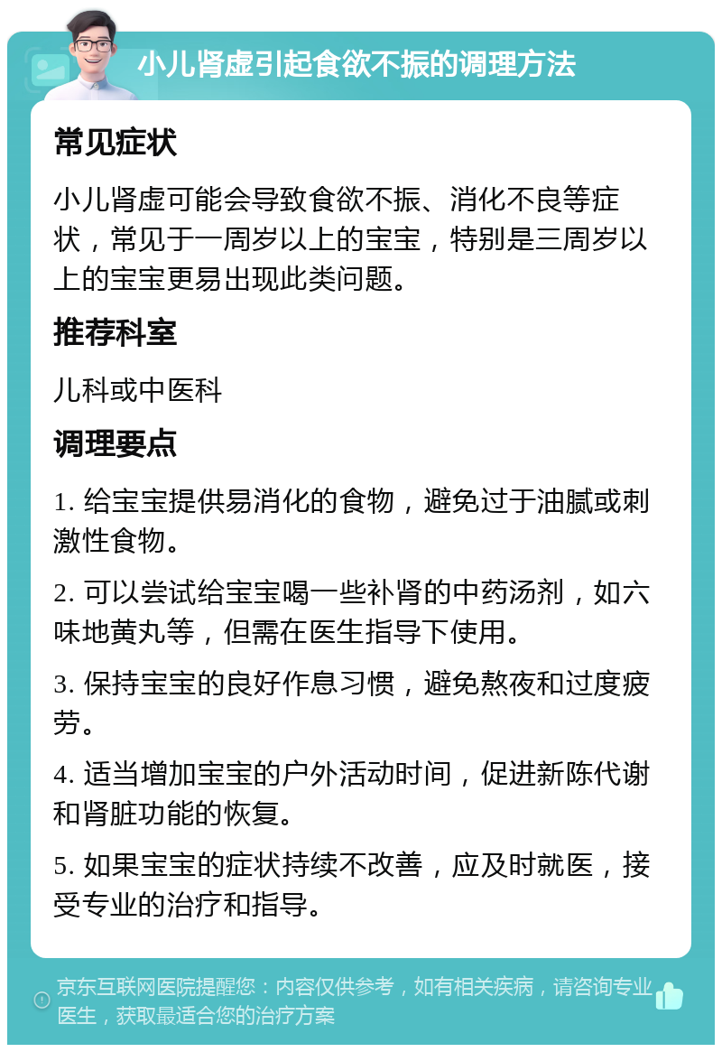 小儿肾虚引起食欲不振的调理方法 常见症状 小儿肾虚可能会导致食欲不振、消化不良等症状，常见于一周岁以上的宝宝，特别是三周岁以上的宝宝更易出现此类问题。 推荐科室 儿科或中医科 调理要点 1. 给宝宝提供易消化的食物，避免过于油腻或刺激性食物。 2. 可以尝试给宝宝喝一些补肾的中药汤剂，如六味地黄丸等，但需在医生指导下使用。 3. 保持宝宝的良好作息习惯，避免熬夜和过度疲劳。 4. 适当增加宝宝的户外活动时间，促进新陈代谢和肾脏功能的恢复。 5. 如果宝宝的症状持续不改善，应及时就医，接受专业的治疗和指导。