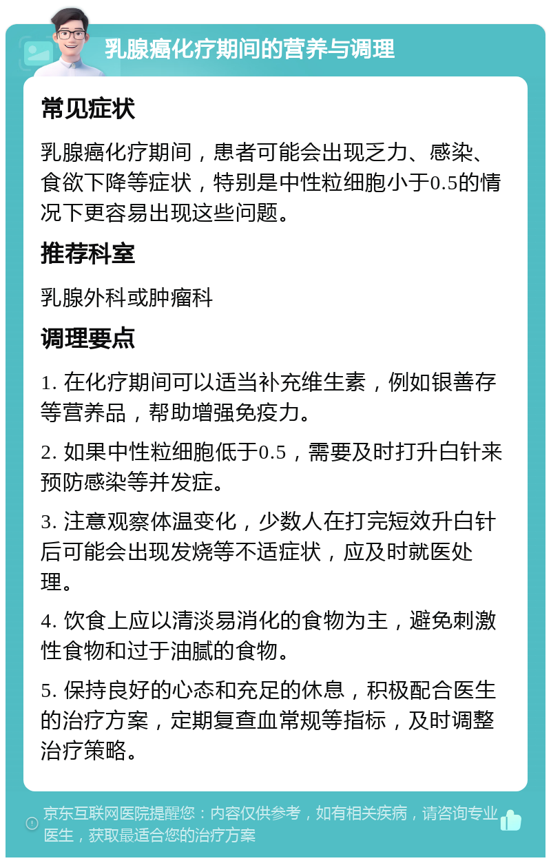 乳腺癌化疗期间的营养与调理 常见症状 乳腺癌化疗期间，患者可能会出现乏力、感染、食欲下降等症状，特别是中性粒细胞小于0.5的情况下更容易出现这些问题。 推荐科室 乳腺外科或肿瘤科 调理要点 1. 在化疗期间可以适当补充维生素，例如银善存等营养品，帮助增强免疫力。 2. 如果中性粒细胞低于0.5，需要及时打升白针来预防感染等并发症。 3. 注意观察体温变化，少数人在打完短效升白针后可能会出现发烧等不适症状，应及时就医处理。 4. 饮食上应以清淡易消化的食物为主，避免刺激性食物和过于油腻的食物。 5. 保持良好的心态和充足的休息，积极配合医生的治疗方案，定期复查血常规等指标，及时调整治疗策略。