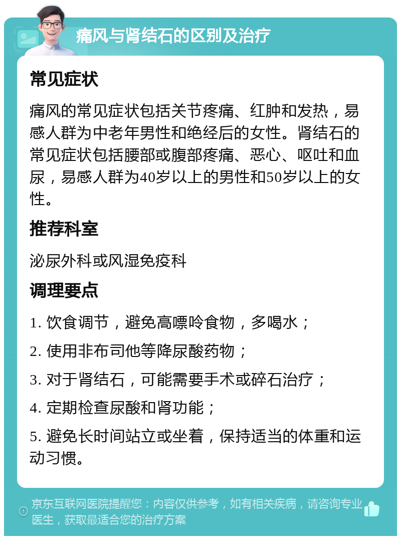 痛风与肾结石的区别及治疗 常见症状 痛风的常见症状包括关节疼痛、红肿和发热，易感人群为中老年男性和绝经后的女性。肾结石的常见症状包括腰部或腹部疼痛、恶心、呕吐和血尿，易感人群为40岁以上的男性和50岁以上的女性。 推荐科室 泌尿外科或风湿免疫科 调理要点 1. 饮食调节，避免高嘌呤食物，多喝水； 2. 使用非布司他等降尿酸药物； 3. 对于肾结石，可能需要手术或碎石治疗； 4. 定期检查尿酸和肾功能； 5. 避免长时间站立或坐着，保持适当的体重和运动习惯。