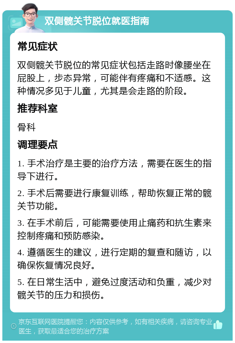 双侧髋关节脱位就医指南 常见症状 双侧髋关节脱位的常见症状包括走路时像腰坐在屁股上，步态异常，可能伴有疼痛和不适感。这种情况多见于儿童，尤其是会走路的阶段。 推荐科室 骨科 调理要点 1. 手术治疗是主要的治疗方法，需要在医生的指导下进行。 2. 手术后需要进行康复训练，帮助恢复正常的髋关节功能。 3. 在手术前后，可能需要使用止痛药和抗生素来控制疼痛和预防感染。 4. 遵循医生的建议，进行定期的复查和随访，以确保恢复情况良好。 5. 在日常生活中，避免过度活动和负重，减少对髋关节的压力和损伤。