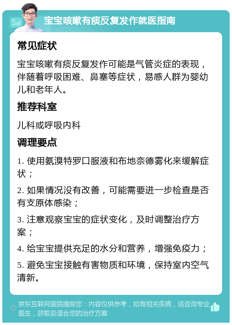 宝宝咳嗽有痰反复发作就医指南 常见症状 宝宝咳嗽有痰反复发作可能是气管炎症的表现，伴随着呼吸困难、鼻塞等症状，易感人群为婴幼儿和老年人。 推荐科室 儿科或呼吸内科 调理要点 1. 使用氨溴特罗口服液和布地奈德雾化来缓解症状； 2. 如果情况没有改善，可能需要进一步检查是否有支原体感染； 3. 注意观察宝宝的症状变化，及时调整治疗方案； 4. 给宝宝提供充足的水分和营养，增强免疫力； 5. 避免宝宝接触有害物质和环境，保持室内空气清新。