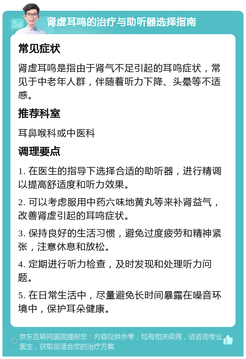 肾虚耳鸣的治疗与助听器选择指南 常见症状 肾虚耳鸣是指由于肾气不足引起的耳鸣症状，常见于中老年人群，伴随着听力下降、头晕等不适感。 推荐科室 耳鼻喉科或中医科 调理要点 1. 在医生的指导下选择合适的助听器，进行精调以提高舒适度和听力效果。 2. 可以考虑服用中药六味地黄丸等来补肾益气，改善肾虚引起的耳鸣症状。 3. 保持良好的生活习惯，避免过度疲劳和精神紧张，注意休息和放松。 4. 定期进行听力检查，及时发现和处理听力问题。 5. 在日常生活中，尽量避免长时间暴露在噪音环境中，保护耳朵健康。