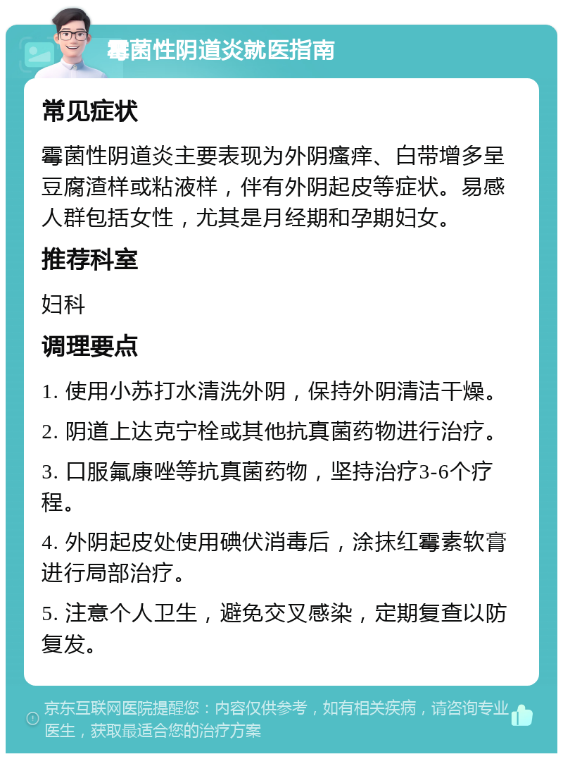 霉菌性阴道炎就医指南 常见症状 霉菌性阴道炎主要表现为外阴瘙痒、白带增多呈豆腐渣样或粘液样，伴有外阴起皮等症状。易感人群包括女性，尤其是月经期和孕期妇女。 推荐科室 妇科 调理要点 1. 使用小苏打水清洗外阴，保持外阴清洁干燥。 2. 阴道上达克宁栓或其他抗真菌药物进行治疗。 3. 口服氟康唑等抗真菌药物，坚持治疗3-6个疗程。 4. 外阴起皮处使用碘伏消毒后，涂抹红霉素软膏进行局部治疗。 5. 注意个人卫生，避免交叉感染，定期复查以防复发。