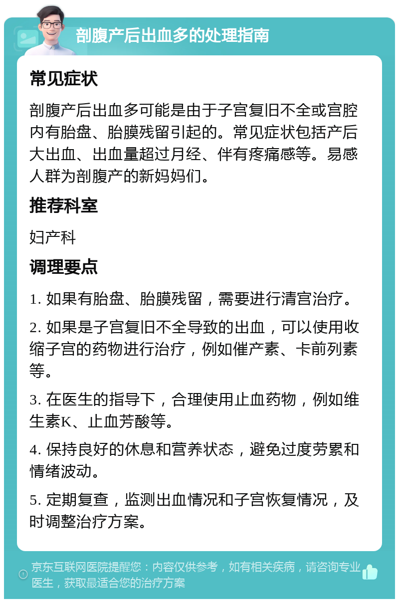 剖腹产后出血多的处理指南 常见症状 剖腹产后出血多可能是由于子宫复旧不全或宫腔内有胎盘、胎膜残留引起的。常见症状包括产后大出血、出血量超过月经、伴有疼痛感等。易感人群为剖腹产的新妈妈们。 推荐科室 妇产科 调理要点 1. 如果有胎盘、胎膜残留，需要进行清宫治疗。 2. 如果是子宫复旧不全导致的出血，可以使用收缩子宫的药物进行治疗，例如催产素、卡前列素等。 3. 在医生的指导下，合理使用止血药物，例如维生素K、止血芳酸等。 4. 保持良好的休息和营养状态，避免过度劳累和情绪波动。 5. 定期复查，监测出血情况和子宫恢复情况，及时调整治疗方案。