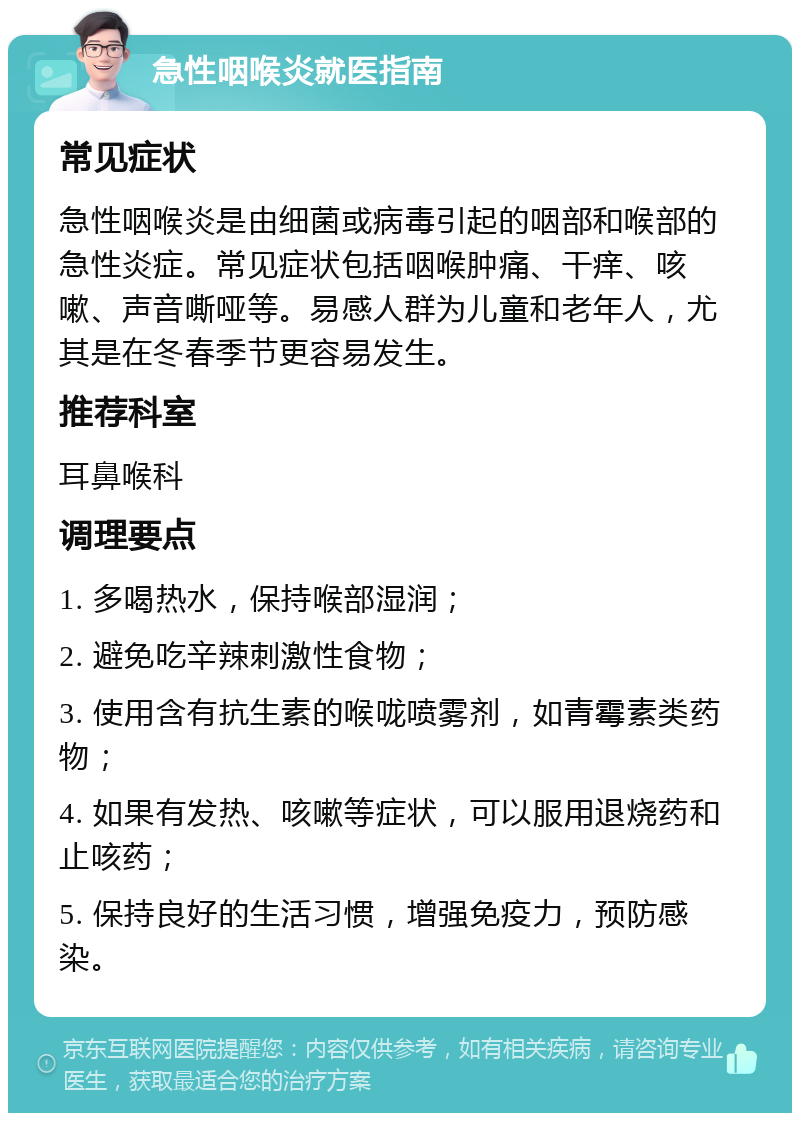 急性咽喉炎就医指南 常见症状 急性咽喉炎是由细菌或病毒引起的咽部和喉部的急性炎症。常见症状包括咽喉肿痛、干痒、咳嗽、声音嘶哑等。易感人群为儿童和老年人，尤其是在冬春季节更容易发生。 推荐科室 耳鼻喉科 调理要点 1. 多喝热水，保持喉部湿润； 2. 避免吃辛辣刺激性食物； 3. 使用含有抗生素的喉咙喷雾剂，如青霉素类药物； 4. 如果有发热、咳嗽等症状，可以服用退烧药和止咳药； 5. 保持良好的生活习惯，增强免疫力，预防感染。