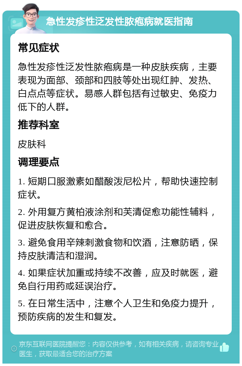 急性发疹性泛发性脓疱病就医指南 常见症状 急性发疹性泛发性脓疱病是一种皮肤疾病，主要表现为面部、颈部和四肢等处出现红肿、发热、白点点等症状。易感人群包括有过敏史、免疫力低下的人群。 推荐科室 皮肤科 调理要点 1. 短期口服激素如醋酸泼尼松片，帮助快速控制症状。 2. 外用复方黄柏液涂剂和芙清促愈功能性辅料，促进皮肤恢复和愈合。 3. 避免食用辛辣刺激食物和饮酒，注意防晒，保持皮肤清洁和湿润。 4. 如果症状加重或持续不改善，应及时就医，避免自行用药或延误治疗。 5. 在日常生活中，注意个人卫生和免疫力提升，预防疾病的发生和复发。