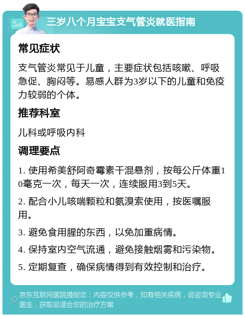 三岁八个月宝宝支气管炎就医指南 常见症状 支气管炎常见于儿童，主要症状包括咳嗽、呼吸急促、胸闷等。易感人群为3岁以下的儿童和免疫力较弱的个体。 推荐科室 儿科或呼吸内科 调理要点 1. 使用希美舒阿奇霉素干混悬剂，按每公斤体重10毫克一次，每天一次，连续服用3到5天。 2. 配合小儿咳喘颗粒和氨溴索使用，按医嘱服用。 3. 避免食用腥的东西，以免加重病情。 4. 保持室内空气流通，避免接触烟雾和污染物。 5. 定期复查，确保病情得到有效控制和治疗。