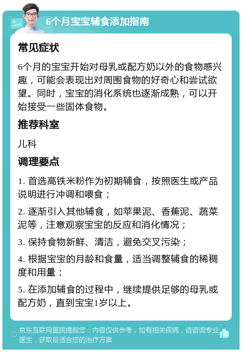 6个月宝宝辅食添加指南 常见症状 6个月的宝宝开始对母乳或配方奶以外的食物感兴趣，可能会表现出对周围食物的好奇心和尝试欲望。同时，宝宝的消化系统也逐渐成熟，可以开始接受一些固体食物。 推荐科室 儿科 调理要点 1. 首选高铁米粉作为初期辅食，按照医生或产品说明进行冲调和喂食； 2. 逐渐引入其他辅食，如苹果泥、香蕉泥、蔬菜泥等，注意观察宝宝的反应和消化情况； 3. 保持食物新鲜、清洁，避免交叉污染； 4. 根据宝宝的月龄和食量，适当调整辅食的稀稠度和用量； 5. 在添加辅食的过程中，继续提供足够的母乳或配方奶，直到宝宝1岁以上。