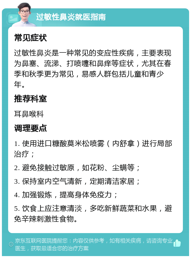 过敏性鼻炎就医指南 常见症状 过敏性鼻炎是一种常见的变应性疾病，主要表现为鼻塞、流涕、打喷嚏和鼻痒等症状，尤其在春季和秋季更为常见，易感人群包括儿童和青少年。 推荐科室 耳鼻喉科 调理要点 1. 使用进口糠酸莫米松喷雾（内舒拿）进行局部治疗； 2. 避免接触过敏原，如花粉、尘螨等； 3. 保持室内空气清新，定期清洁家居； 4. 加强锻炼，提高身体免疫力； 5. 饮食上应注意清淡，多吃新鲜蔬菜和水果，避免辛辣刺激性食物。