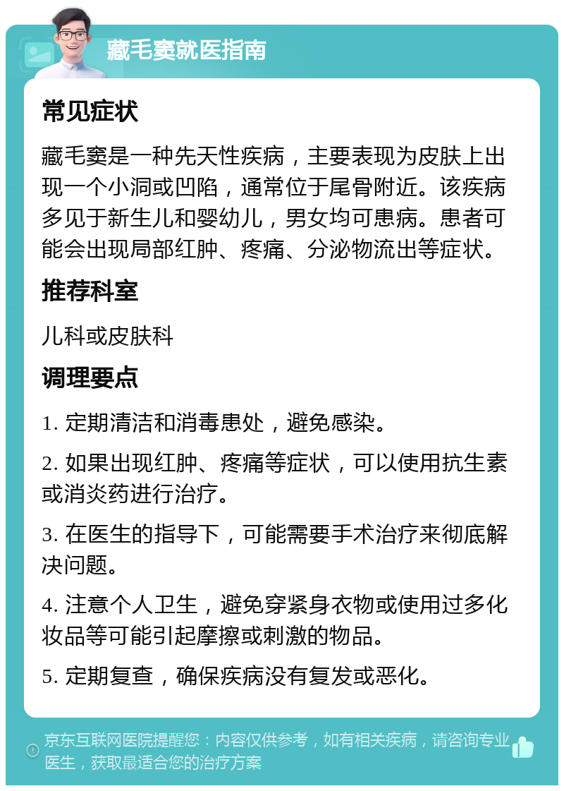 藏毛窦就医指南 常见症状 藏毛窦是一种先天性疾病，主要表现为皮肤上出现一个小洞或凹陷，通常位于尾骨附近。该疾病多见于新生儿和婴幼儿，男女均可患病。患者可能会出现局部红肿、疼痛、分泌物流出等症状。 推荐科室 儿科或皮肤科 调理要点 1. 定期清洁和消毒患处，避免感染。 2. 如果出现红肿、疼痛等症状，可以使用抗生素或消炎药进行治疗。 3. 在医生的指导下，可能需要手术治疗来彻底解决问题。 4. 注意个人卫生，避免穿紧身衣物或使用过多化妆品等可能引起摩擦或刺激的物品。 5. 定期复查，确保疾病没有复发或恶化。