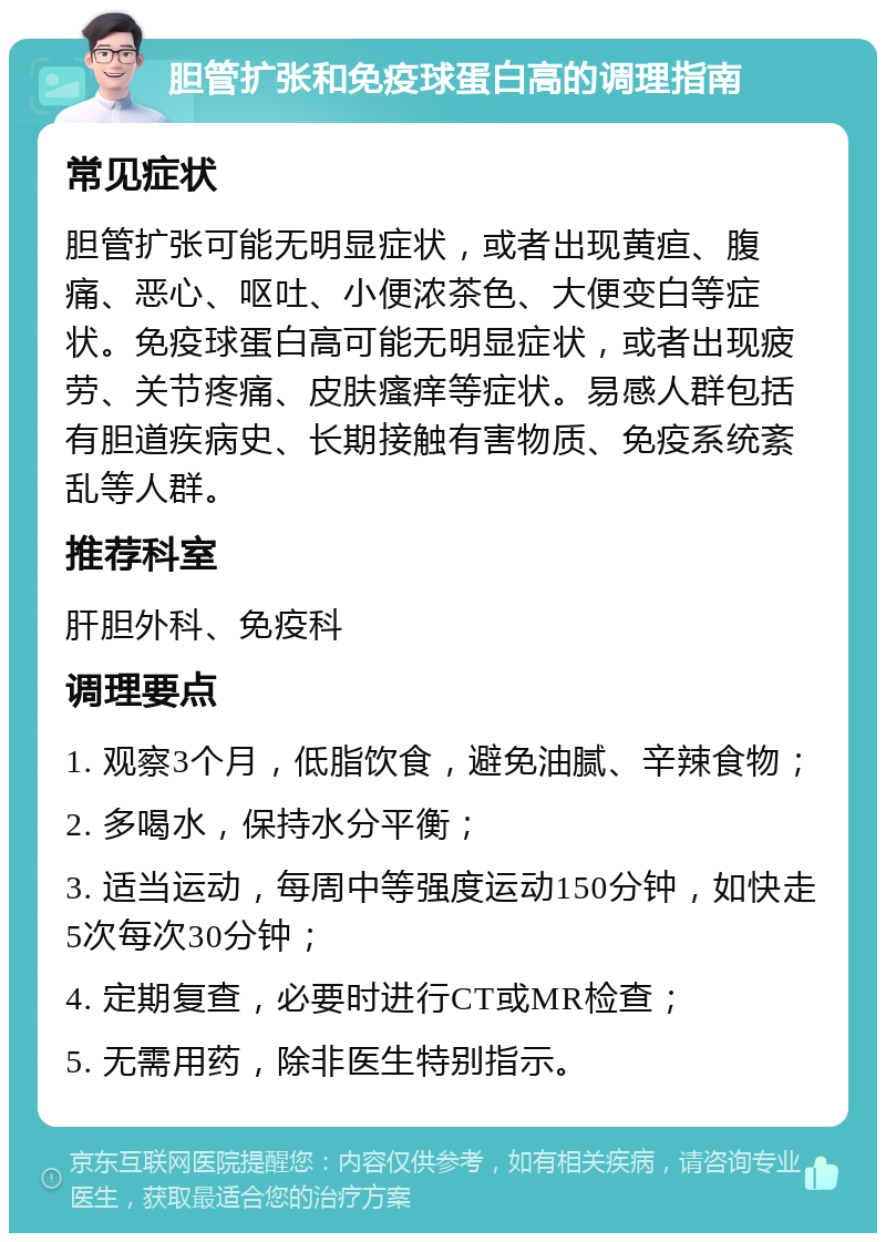 胆管扩张和免疫球蛋白高的调理指南 常见症状 胆管扩张可能无明显症状，或者出现黄疸、腹痛、恶心、呕吐、小便浓茶色、大便变白等症状。免疫球蛋白高可能无明显症状，或者出现疲劳、关节疼痛、皮肤瘙痒等症状。易感人群包括有胆道疾病史、长期接触有害物质、免疫系统紊乱等人群。 推荐科室 肝胆外科、免疫科 调理要点 1. 观察3个月，低脂饮食，避免油腻、辛辣食物； 2. 多喝水，保持水分平衡； 3. 适当运动，每周中等强度运动150分钟，如快走5次每次30分钟； 4. 定期复查，必要时进行CT或MR检查； 5. 无需用药，除非医生特别指示。