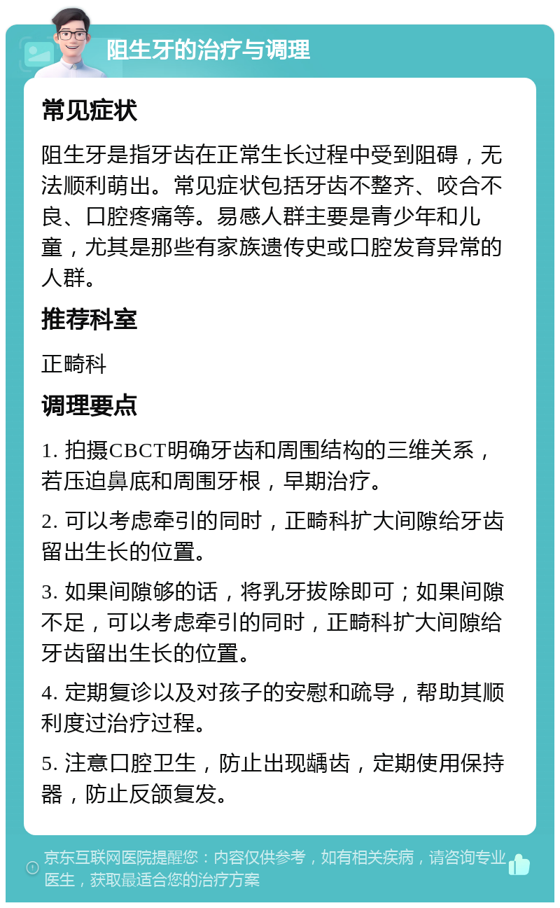 阻生牙的治疗与调理 常见症状 阻生牙是指牙齿在正常生长过程中受到阻碍，无法顺利萌出。常见症状包括牙齿不整齐、咬合不良、口腔疼痛等。易感人群主要是青少年和儿童，尤其是那些有家族遗传史或口腔发育异常的人群。 推荐科室 正畸科 调理要点 1. 拍摄CBCT明确牙齿和周围结构的三维关系，若压迫鼻底和周围牙根，早期治疗。 2. 可以考虑牵引的同时，正畸科扩大间隙给牙齿留出生长的位置。 3. 如果间隙够的话，将乳牙拔除即可；如果间隙不足，可以考虑牵引的同时，正畸科扩大间隙给牙齿留出生长的位置。 4. 定期复诊以及对孩子的安慰和疏导，帮助其顺利度过治疗过程。 5. 注意口腔卫生，防止出现龋齿，定期使用保持器，防止反颌复发。