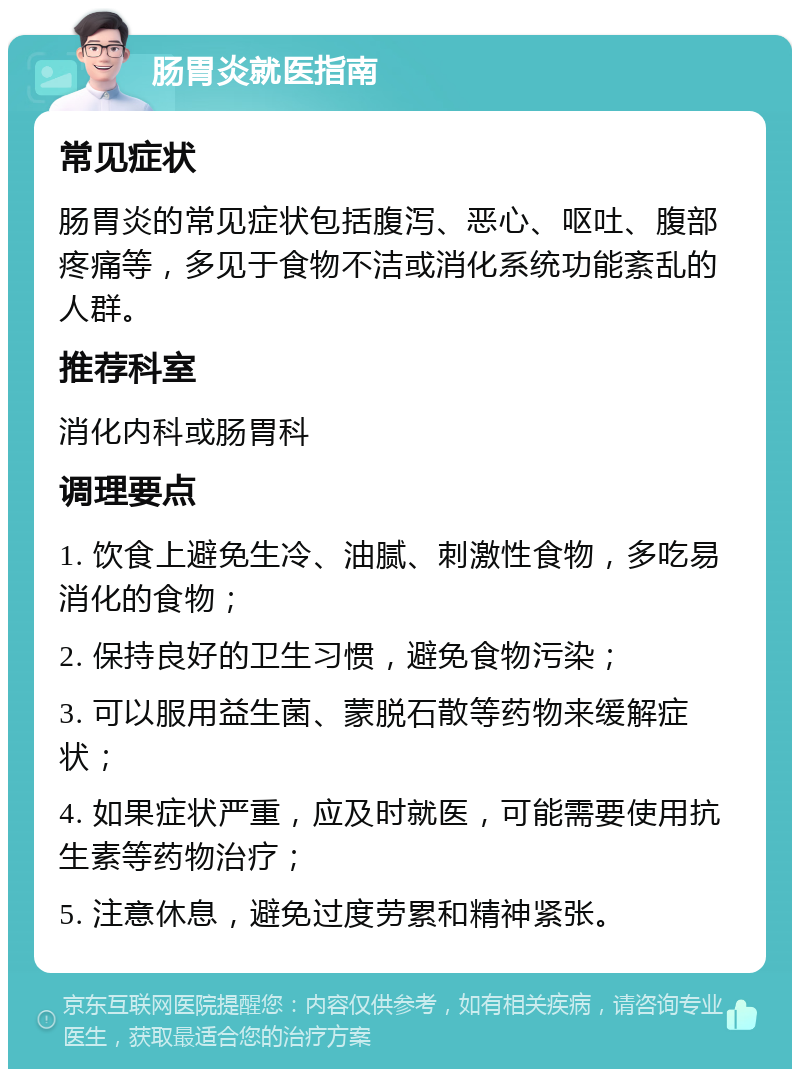 肠胃炎就医指南 常见症状 肠胃炎的常见症状包括腹泻、恶心、呕吐、腹部疼痛等，多见于食物不洁或消化系统功能紊乱的人群。 推荐科室 消化内科或肠胃科 调理要点 1. 饮食上避免生冷、油腻、刺激性食物，多吃易消化的食物； 2. 保持良好的卫生习惯，避免食物污染； 3. 可以服用益生菌、蒙脱石散等药物来缓解症状； 4. 如果症状严重，应及时就医，可能需要使用抗生素等药物治疗； 5. 注意休息，避免过度劳累和精神紧张。