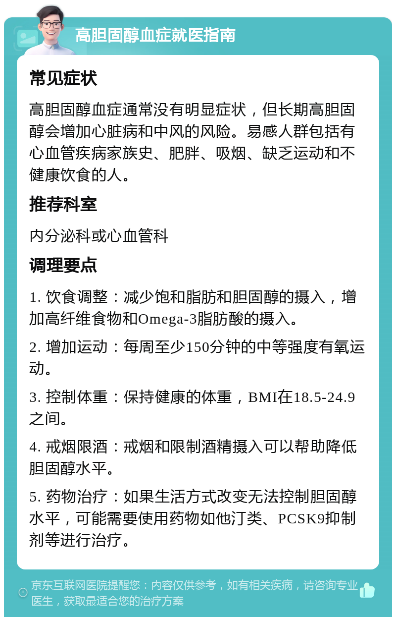 高胆固醇血症就医指南 常见症状 高胆固醇血症通常没有明显症状，但长期高胆固醇会增加心脏病和中风的风险。易感人群包括有心血管疾病家族史、肥胖、吸烟、缺乏运动和不健康饮食的人。 推荐科室 内分泌科或心血管科 调理要点 1. 饮食调整：减少饱和脂肪和胆固醇的摄入，增加高纤维食物和Omega-3脂肪酸的摄入。 2. 增加运动：每周至少150分钟的中等强度有氧运动。 3. 控制体重：保持健康的体重，BMI在18.5-24.9之间。 4. 戒烟限酒：戒烟和限制酒精摄入可以帮助降低胆固醇水平。 5. 药物治疗：如果生活方式改变无法控制胆固醇水平，可能需要使用药物如他汀类、PCSK9抑制剂等进行治疗。