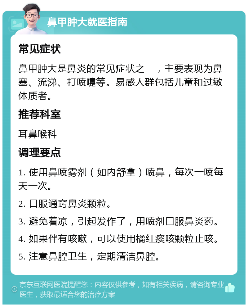 鼻甲肿大就医指南 常见症状 鼻甲肿大是鼻炎的常见症状之一，主要表现为鼻塞、流涕、打喷嚏等。易感人群包括儿童和过敏体质者。 推荐科室 耳鼻喉科 调理要点 1. 使用鼻喷雾剂（如内舒拿）喷鼻，每次一喷每天一次。 2. 口服通窍鼻炎颗粒。 3. 避免着凉，引起发作了，用喷剂口服鼻炎药。 4. 如果伴有咳嗽，可以使用橘红痰咳颗粒止咳。 5. 注意鼻腔卫生，定期清洁鼻腔。