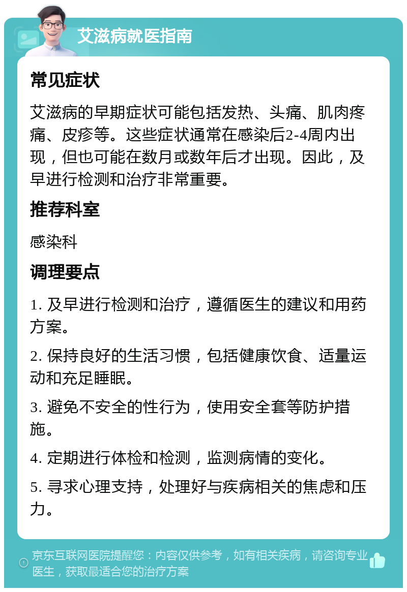 艾滋病就医指南 常见症状 艾滋病的早期症状可能包括发热、头痛、肌肉疼痛、皮疹等。这些症状通常在感染后2-4周内出现，但也可能在数月或数年后才出现。因此，及早进行检测和治疗非常重要。 推荐科室 感染科 调理要点 1. 及早进行检测和治疗，遵循医生的建议和用药方案。 2. 保持良好的生活习惯，包括健康饮食、适量运动和充足睡眠。 3. 避免不安全的性行为，使用安全套等防护措施。 4. 定期进行体检和检测，监测病情的变化。 5. 寻求心理支持，处理好与疾病相关的焦虑和压力。