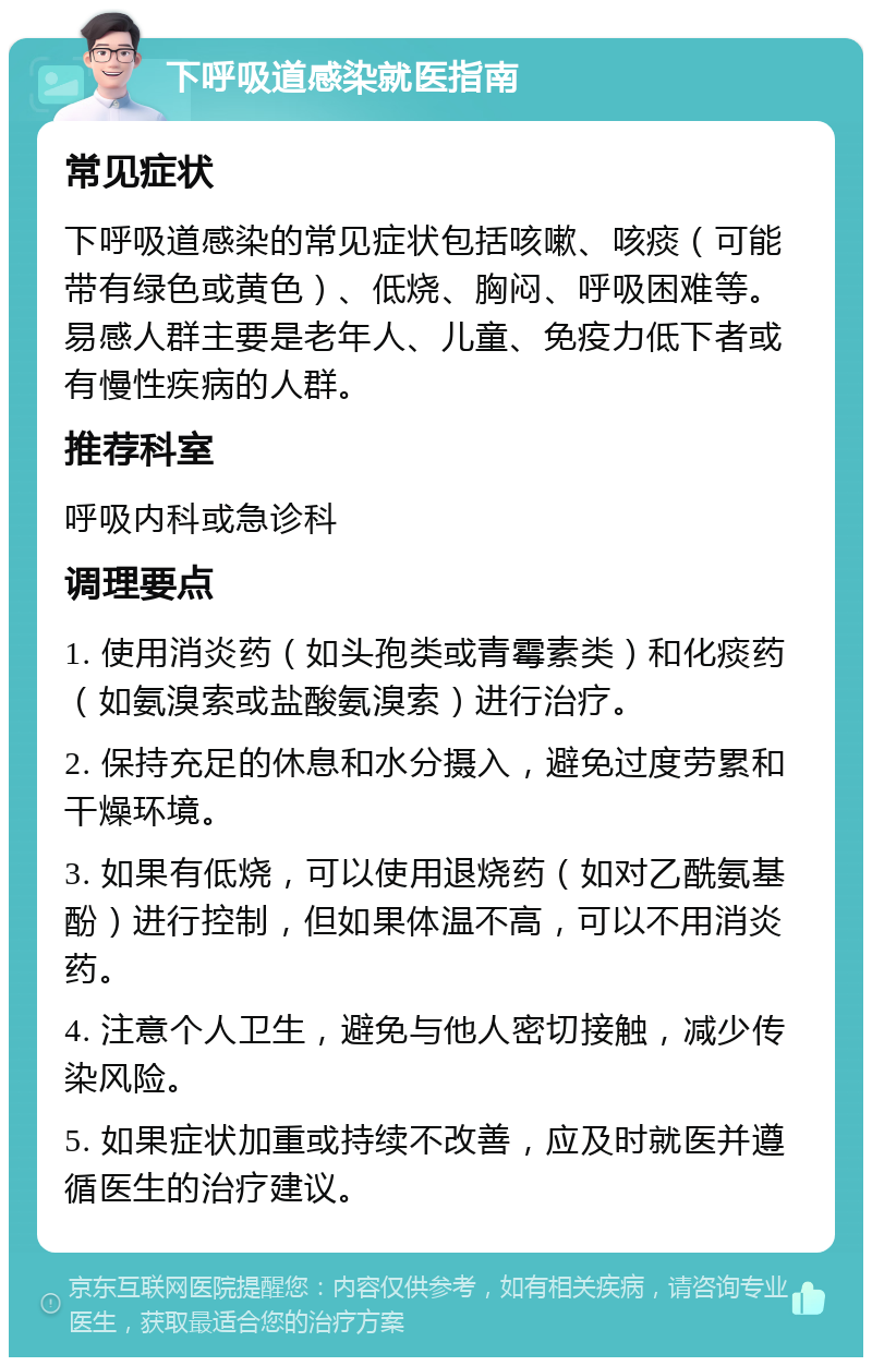 下呼吸道感染就医指南 常见症状 下呼吸道感染的常见症状包括咳嗽、咳痰（可能带有绿色或黄色）、低烧、胸闷、呼吸困难等。易感人群主要是老年人、儿童、免疫力低下者或有慢性疾病的人群。 推荐科室 呼吸内科或急诊科 调理要点 1. 使用消炎药（如头孢类或青霉素类）和化痰药（如氨溴索或盐酸氨溴索）进行治疗。 2. 保持充足的休息和水分摄入，避免过度劳累和干燥环境。 3. 如果有低烧，可以使用退烧药（如对乙酰氨基酚）进行控制，但如果体温不高，可以不用消炎药。 4. 注意个人卫生，避免与他人密切接触，减少传染风险。 5. 如果症状加重或持续不改善，应及时就医并遵循医生的治疗建议。