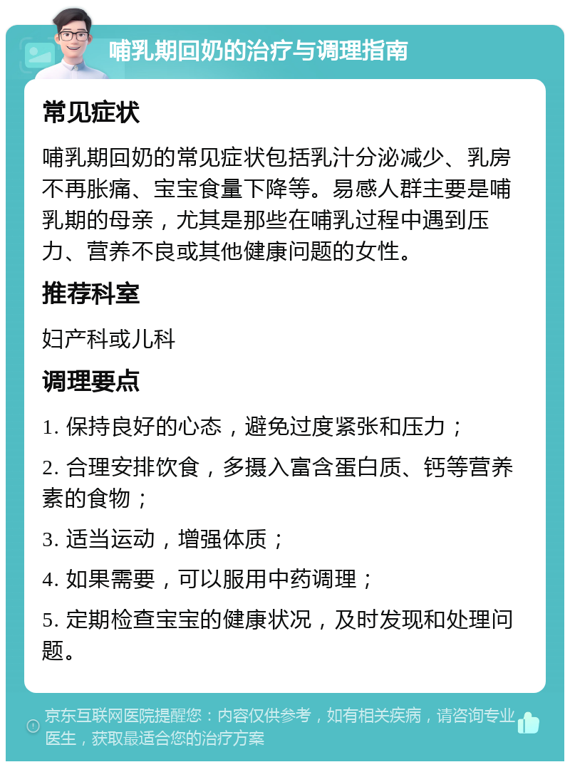 哺乳期回奶的治疗与调理指南 常见症状 哺乳期回奶的常见症状包括乳汁分泌减少、乳房不再胀痛、宝宝食量下降等。易感人群主要是哺乳期的母亲，尤其是那些在哺乳过程中遇到压力、营养不良或其他健康问题的女性。 推荐科室 妇产科或儿科 调理要点 1. 保持良好的心态，避免过度紧张和压力； 2. 合理安排饮食，多摄入富含蛋白质、钙等营养素的食物； 3. 适当运动，增强体质； 4. 如果需要，可以服用中药调理； 5. 定期检查宝宝的健康状况，及时发现和处理问题。