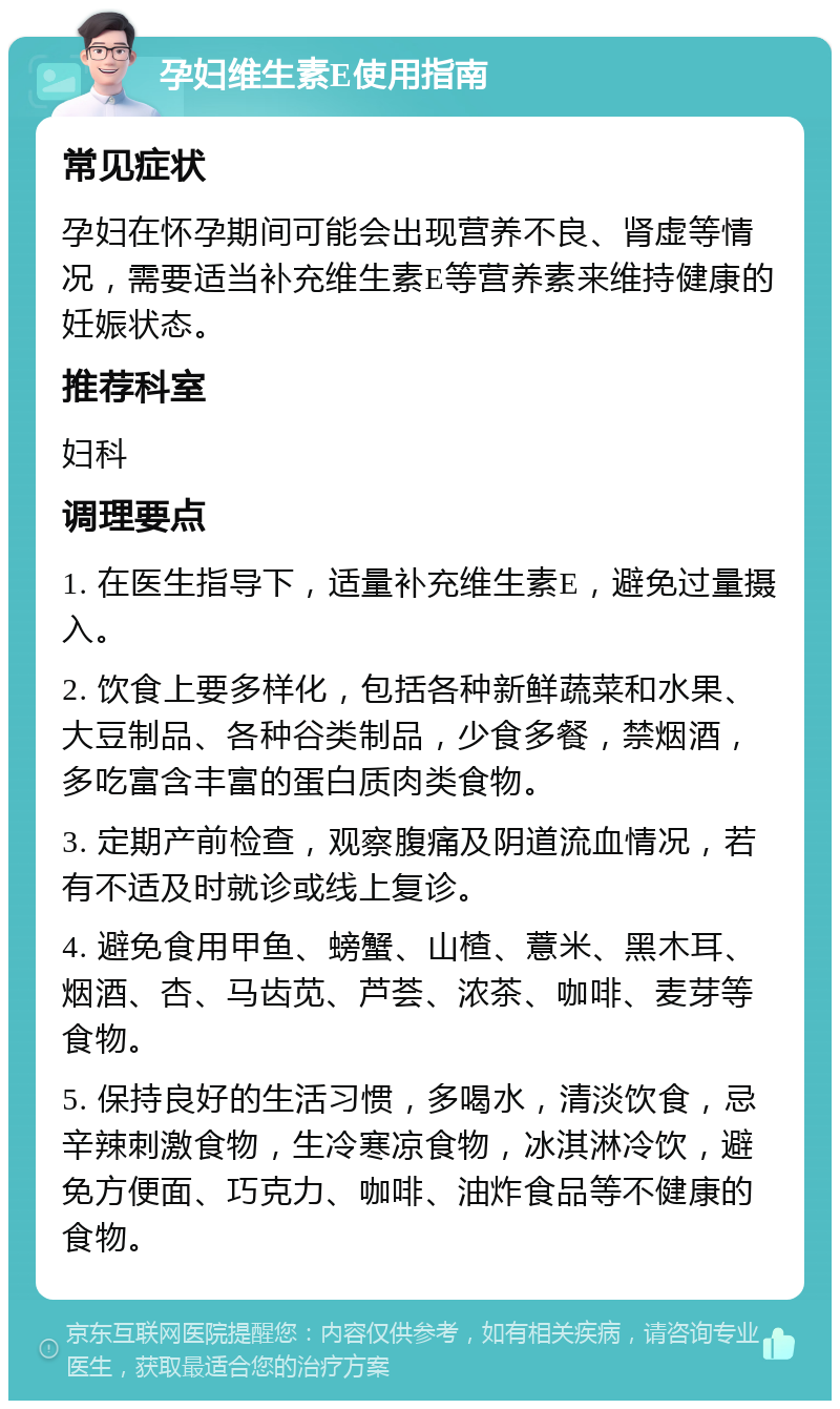 孕妇维生素E使用指南 常见症状 孕妇在怀孕期间可能会出现营养不良、肾虚等情况，需要适当补充维生素E等营养素来维持健康的妊娠状态。 推荐科室 妇科 调理要点 1. 在医生指导下，适量补充维生素E，避免过量摄入。 2. 饮食上要多样化，包括各种新鲜蔬菜和水果、大豆制品、各种谷类制品，少食多餐，禁烟酒，多吃富含丰富的蛋白质肉类食物。 3. 定期产前检查，观察腹痛及阴道流血情况，若有不适及时就诊或线上复诊。 4. 避免食用甲鱼、螃蟹、山楂、薏米、黑木耳、烟酒、杏、马齿苋、芦荟、浓茶、咖啡、麦芽等食物。 5. 保持良好的生活习惯，多喝水，清淡饮食，忌辛辣刺激食物，生冷寒凉食物，冰淇淋冷饮，避免方便面、巧克力、咖啡、油炸食品等不健康的食物。