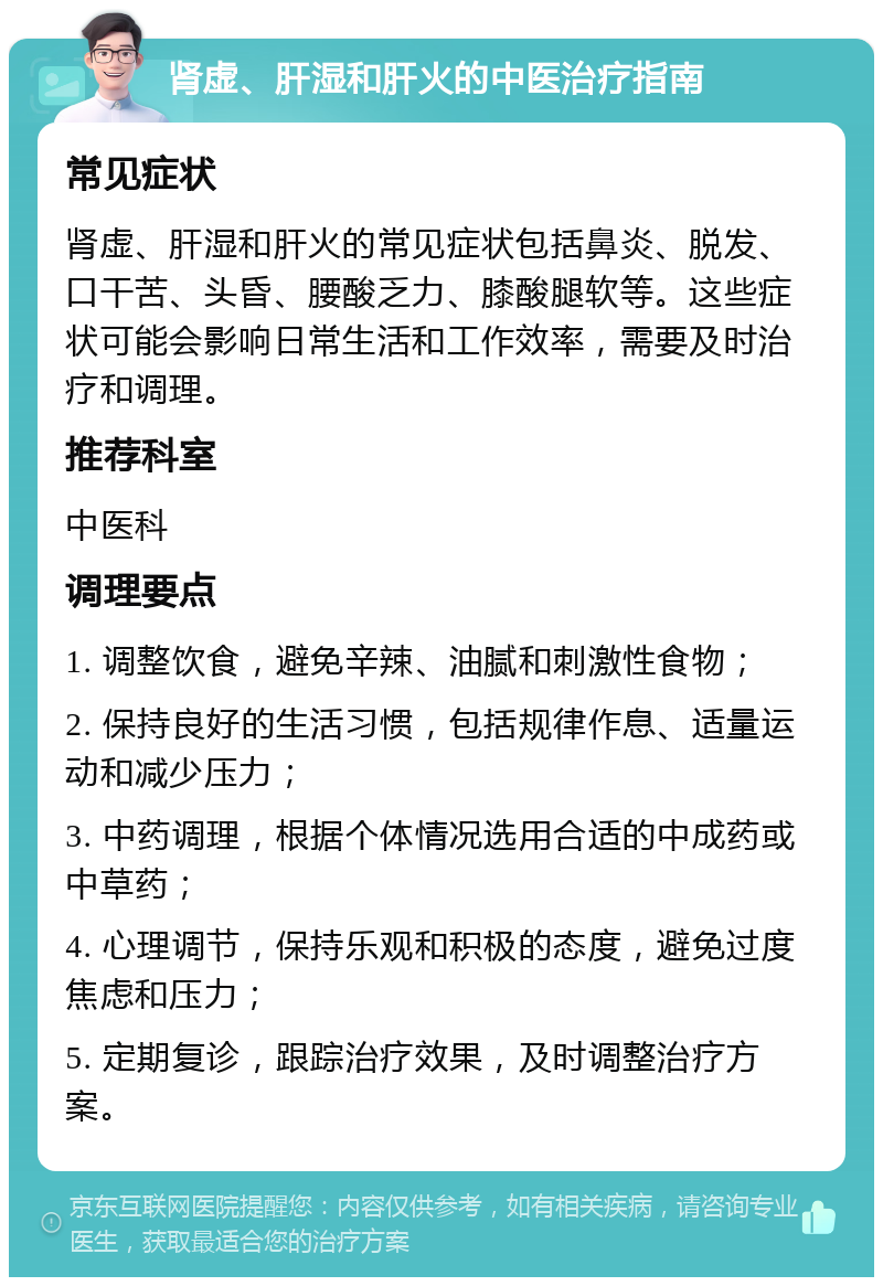 肾虚、肝湿和肝火的中医治疗指南 常见症状 肾虚、肝湿和肝火的常见症状包括鼻炎、脱发、口干苦、头昏、腰酸乏力、膝酸腿软等。这些症状可能会影响日常生活和工作效率，需要及时治疗和调理。 推荐科室 中医科 调理要点 1. 调整饮食，避免辛辣、油腻和刺激性食物； 2. 保持良好的生活习惯，包括规律作息、适量运动和减少压力； 3. 中药调理，根据个体情况选用合适的中成药或中草药； 4. 心理调节，保持乐观和积极的态度，避免过度焦虑和压力； 5. 定期复诊，跟踪治疗效果，及时调整治疗方案。