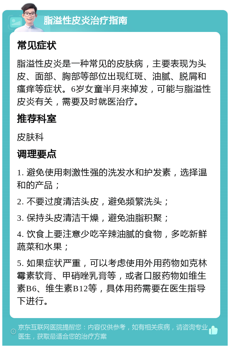 脂溢性皮炎治疗指南 常见症状 脂溢性皮炎是一种常见的皮肤病，主要表现为头皮、面部、胸部等部位出现红斑、油腻、脱屑和瘙痒等症状。6岁女童半月来掉发，可能与脂溢性皮炎有关，需要及时就医治疗。 推荐科室 皮肤科 调理要点 1. 避免使用刺激性强的洗发水和护发素，选择温和的产品； 2. 不要过度清洁头皮，避免频繁洗头； 3. 保持头皮清洁干燥，避免油脂积聚； 4. 饮食上要注意少吃辛辣油腻的食物，多吃新鲜蔬菜和水果； 5. 如果症状严重，可以考虑使用外用药物如克林霉素软膏、甲硝唑乳膏等，或者口服药物如维生素B6、维生素B12等，具体用药需要在医生指导下进行。