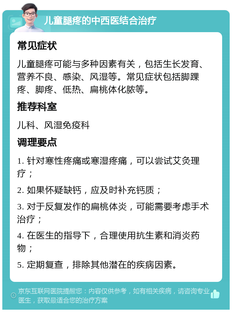 儿童腿疼的中西医结合治疗 常见症状 儿童腿疼可能与多种因素有关，包括生长发育、营养不良、感染、风湿等。常见症状包括脚踝疼、脚疼、低热、扁桃体化脓等。 推荐科室 儿科、风湿免疫科 调理要点 1. 针对寒性疼痛或寒湿疼痛，可以尝试艾灸理疗； 2. 如果怀疑缺钙，应及时补充钙质； 3. 对于反复发作的扁桃体炎，可能需要考虑手术治疗； 4. 在医生的指导下，合理使用抗生素和消炎药物； 5. 定期复查，排除其他潜在的疾病因素。