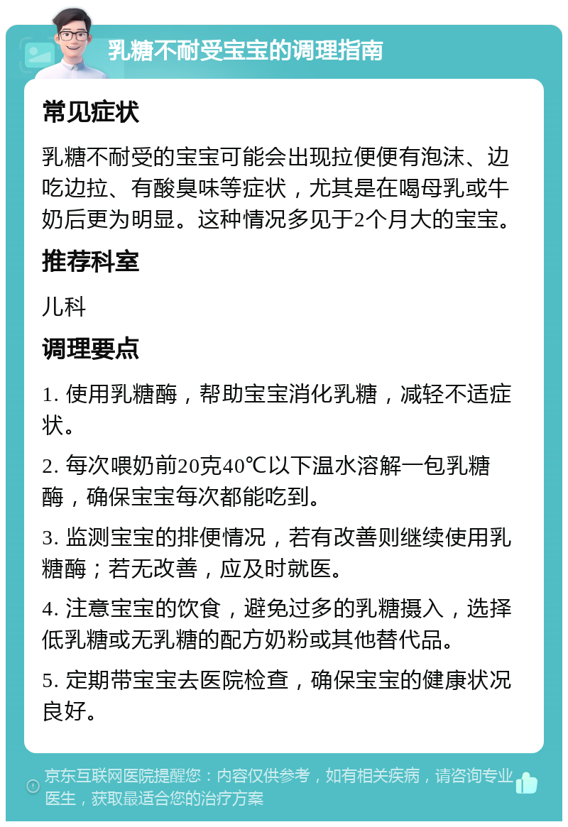 乳糖不耐受宝宝的调理指南 常见症状 乳糖不耐受的宝宝可能会出现拉便便有泡沫、边吃边拉、有酸臭味等症状，尤其是在喝母乳或牛奶后更为明显。这种情况多见于2个月大的宝宝。 推荐科室 儿科 调理要点 1. 使用乳糖酶，帮助宝宝消化乳糖，减轻不适症状。 2. 每次喂奶前20克40℃以下温水溶解一包乳糖酶，确保宝宝每次都能吃到。 3. 监测宝宝的排便情况，若有改善则继续使用乳糖酶；若无改善，应及时就医。 4. 注意宝宝的饮食，避免过多的乳糖摄入，选择低乳糖或无乳糖的配方奶粉或其他替代品。 5. 定期带宝宝去医院检查，确保宝宝的健康状况良好。