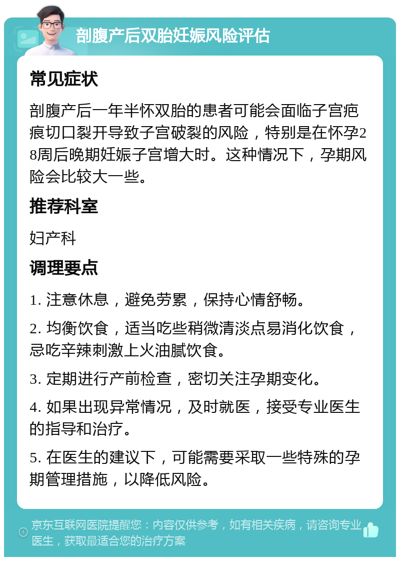 剖腹产后双胎妊娠风险评估 常见症状 剖腹产后一年半怀双胎的患者可能会面临子宫疤痕切口裂开导致子宫破裂的风险，特别是在怀孕28周后晚期妊娠子宫增大时。这种情况下，孕期风险会比较大一些。 推荐科室 妇产科 调理要点 1. 注意休息，避免劳累，保持心情舒畅。 2. 均衡饮食，适当吃些稍微清淡点易消化饮食，忌吃辛辣刺激上火油腻饮食。 3. 定期进行产前检查，密切关注孕期变化。 4. 如果出现异常情况，及时就医，接受专业医生的指导和治疗。 5. 在医生的建议下，可能需要采取一些特殊的孕期管理措施，以降低风险。