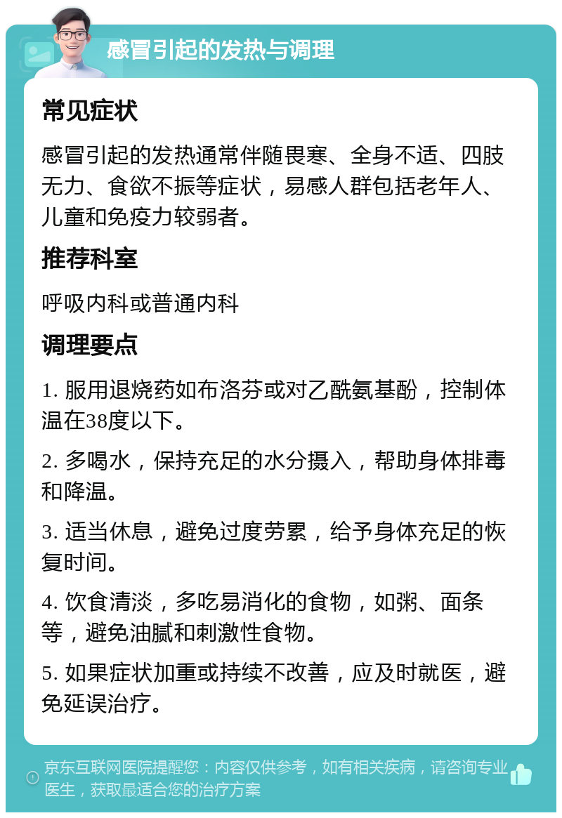 感冒引起的发热与调理 常见症状 感冒引起的发热通常伴随畏寒、全身不适、四肢无力、食欲不振等症状，易感人群包括老年人、儿童和免疫力较弱者。 推荐科室 呼吸内科或普通内科 调理要点 1. 服用退烧药如布洛芬或对乙酰氨基酚，控制体温在38度以下。 2. 多喝水，保持充足的水分摄入，帮助身体排毒和降温。 3. 适当休息，避免过度劳累，给予身体充足的恢复时间。 4. 饮食清淡，多吃易消化的食物，如粥、面条等，避免油腻和刺激性食物。 5. 如果症状加重或持续不改善，应及时就医，避免延误治疗。