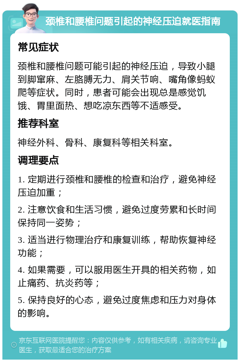 颈椎和腰椎问题引起的神经压迫就医指南 常见症状 颈椎和腰椎问题可能引起的神经压迫，导致小腿到脚窜麻、左胳膊无力、肩关节响、嘴角像蚂蚁爬等症状。同时，患者可能会出现总是感觉饥饿、胃里面热、想吃凉东西等不适感受。 推荐科室 神经外科、骨科、康复科等相关科室。 调理要点 1. 定期进行颈椎和腰椎的检查和治疗，避免神经压迫加重； 2. 注意饮食和生活习惯，避免过度劳累和长时间保持同一姿势； 3. 适当进行物理治疗和康复训练，帮助恢复神经功能； 4. 如果需要，可以服用医生开具的相关药物，如止痛药、抗炎药等； 5. 保持良好的心态，避免过度焦虑和压力对身体的影响。