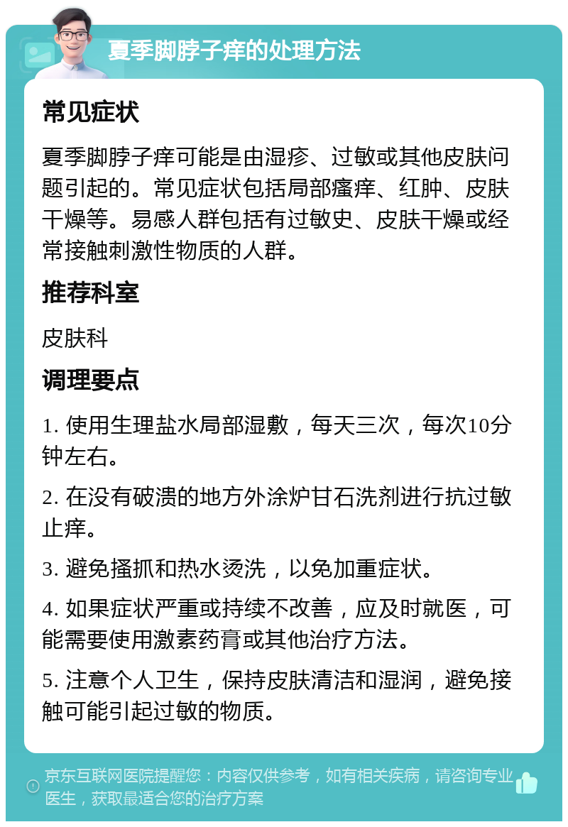 夏季脚脖子痒的处理方法 常见症状 夏季脚脖子痒可能是由湿疹、过敏或其他皮肤问题引起的。常见症状包括局部瘙痒、红肿、皮肤干燥等。易感人群包括有过敏史、皮肤干燥或经常接触刺激性物质的人群。 推荐科室 皮肤科 调理要点 1. 使用生理盐水局部湿敷，每天三次，每次10分钟左右。 2. 在没有破溃的地方外涂炉甘石洗剂进行抗过敏止痒。 3. 避免搔抓和热水烫洗，以免加重症状。 4. 如果症状严重或持续不改善，应及时就医，可能需要使用激素药膏或其他治疗方法。 5. 注意个人卫生，保持皮肤清洁和湿润，避免接触可能引起过敏的物质。