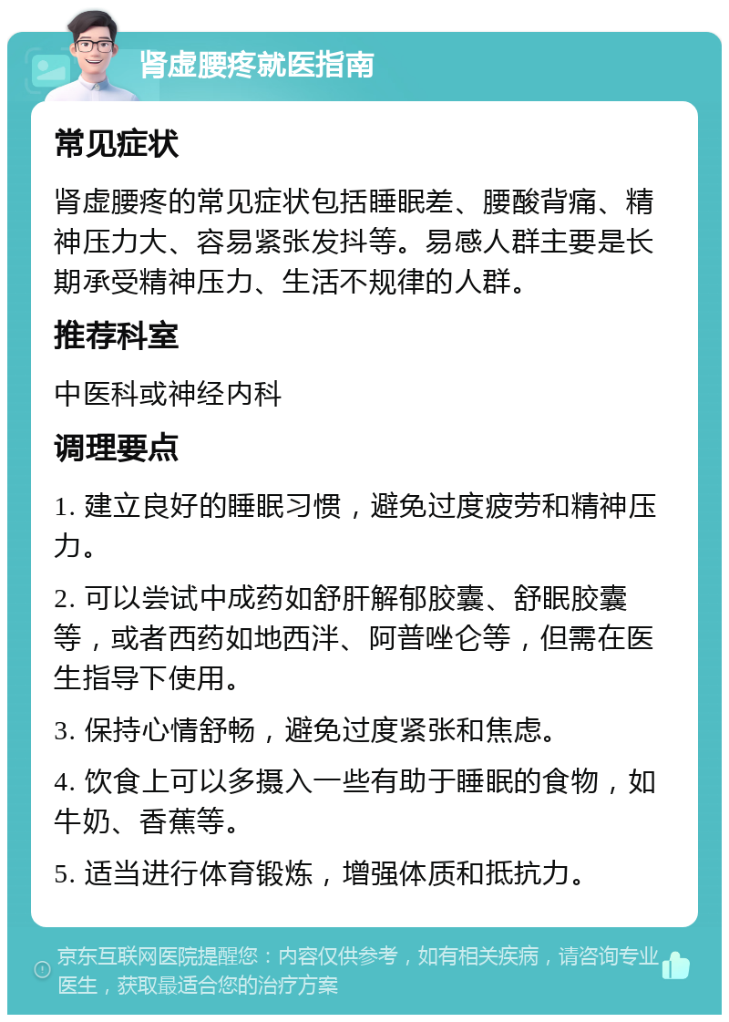 肾虚腰疼就医指南 常见症状 肾虚腰疼的常见症状包括睡眠差、腰酸背痛、精神压力大、容易紧张发抖等。易感人群主要是长期承受精神压力、生活不规律的人群。 推荐科室 中医科或神经内科 调理要点 1. 建立良好的睡眠习惯，避免过度疲劳和精神压力。 2. 可以尝试中成药如舒肝解郁胶囊、舒眠胶囊等，或者西药如地西泮、阿普唑仑等，但需在医生指导下使用。 3. 保持心情舒畅，避免过度紧张和焦虑。 4. 饮食上可以多摄入一些有助于睡眠的食物，如牛奶、香蕉等。 5. 适当进行体育锻炼，增强体质和抵抗力。