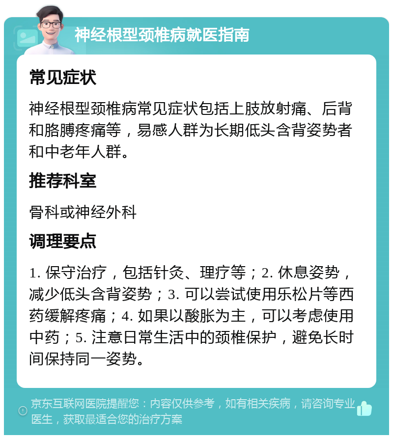 神经根型颈椎病就医指南 常见症状 神经根型颈椎病常见症状包括上肢放射痛、后背和胳膊疼痛等，易感人群为长期低头含背姿势者和中老年人群。 推荐科室 骨科或神经外科 调理要点 1. 保守治疗，包括针灸、理疗等；2. 休息姿势，减少低头含背姿势；3. 可以尝试使用乐松片等西药缓解疼痛；4. 如果以酸胀为主，可以考虑使用中药；5. 注意日常生活中的颈椎保护，避免长时间保持同一姿势。