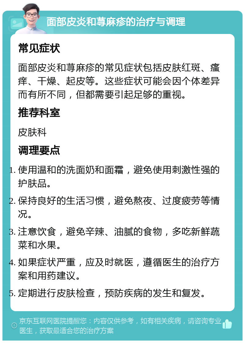 面部皮炎和荨麻疹的治疗与调理 常见症状 面部皮炎和荨麻疹的常见症状包括皮肤红斑、瘙痒、干燥、起皮等。这些症状可能会因个体差异而有所不同，但都需要引起足够的重视。 推荐科室 皮肤科 调理要点 使用温和的洗面奶和面霜，避免使用刺激性强的护肤品。 保持良好的生活习惯，避免熬夜、过度疲劳等情况。 注意饮食，避免辛辣、油腻的食物，多吃新鲜蔬菜和水果。 如果症状严重，应及时就医，遵循医生的治疗方案和用药建议。 定期进行皮肤检查，预防疾病的发生和复发。