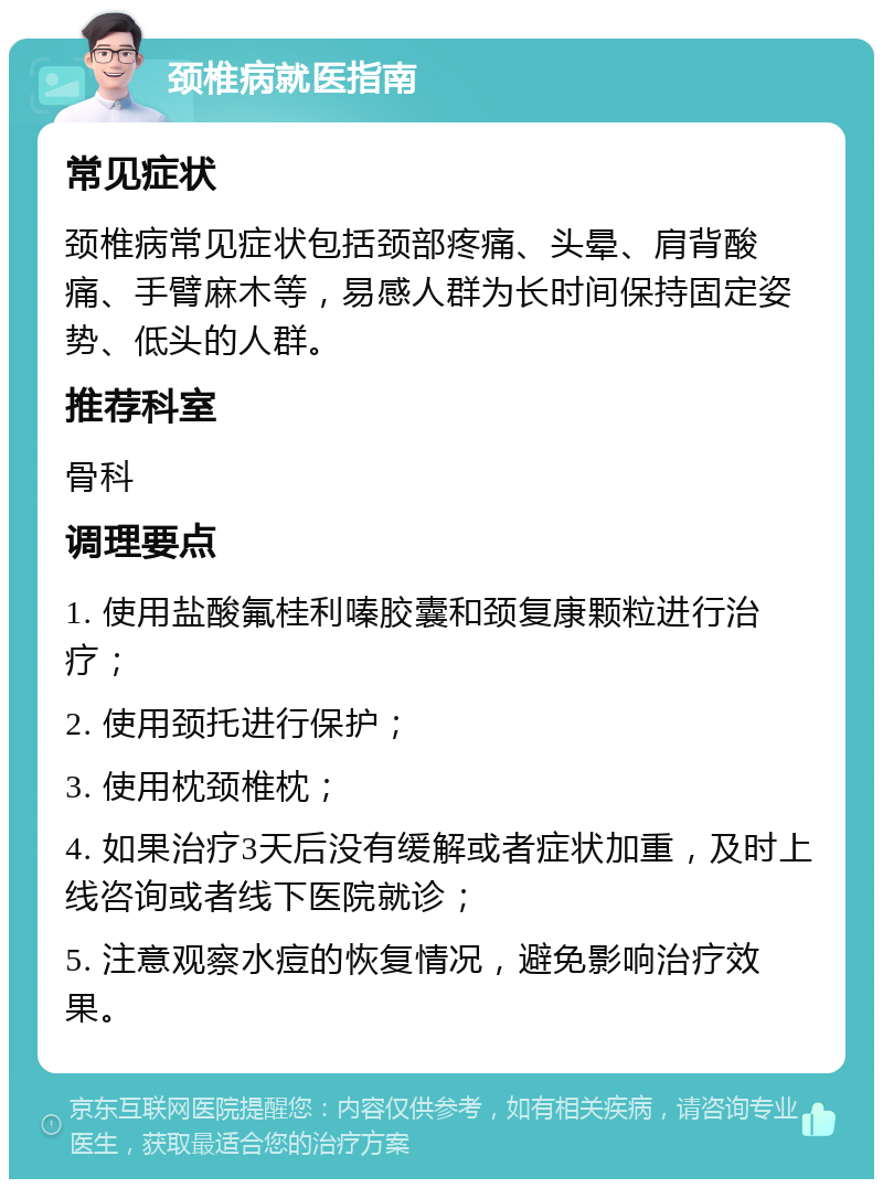 颈椎病就医指南 常见症状 颈椎病常见症状包括颈部疼痛、头晕、肩背酸痛、手臂麻木等，易感人群为长时间保持固定姿势、低头的人群。 推荐科室 骨科 调理要点 1. 使用盐酸氟桂利嗪胶囊和颈复康颗粒进行治疗； 2. 使用颈托进行保护； 3. 使用枕颈椎枕； 4. 如果治疗3天后没有缓解或者症状加重，及时上线咨询或者线下医院就诊； 5. 注意观察水痘的恢复情况，避免影响治疗效果。