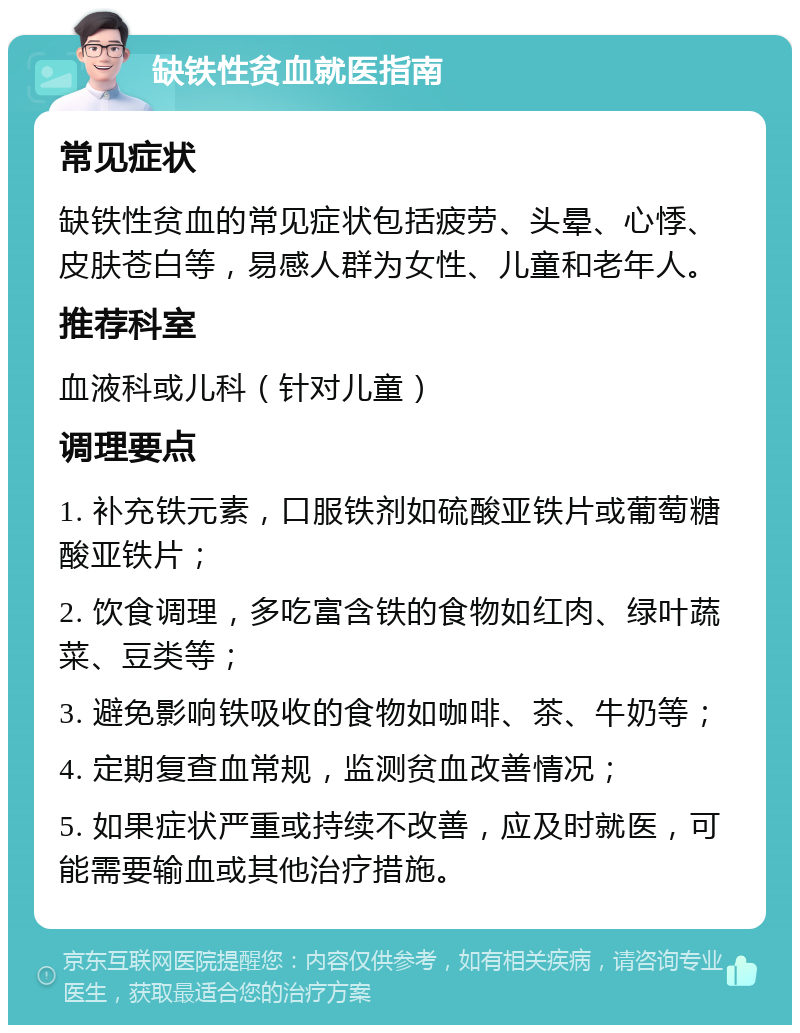 缺铁性贫血就医指南 常见症状 缺铁性贫血的常见症状包括疲劳、头晕、心悸、皮肤苍白等，易感人群为女性、儿童和老年人。 推荐科室 血液科或儿科（针对儿童） 调理要点 1. 补充铁元素，口服铁剂如硫酸亚铁片或葡萄糖酸亚铁片； 2. 饮食调理，多吃富含铁的食物如红肉、绿叶蔬菜、豆类等； 3. 避免影响铁吸收的食物如咖啡、茶、牛奶等； 4. 定期复查血常规，监测贫血改善情况； 5. 如果症状严重或持续不改善，应及时就医，可能需要输血或其他治疗措施。