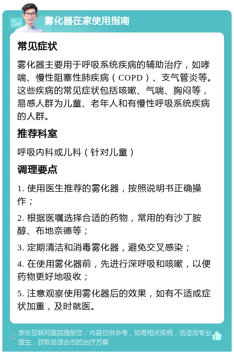 雾化器在家使用指南 常见症状 雾化器主要用于呼吸系统疾病的辅助治疗，如哮喘、慢性阻塞性肺疾病（COPD）、支气管炎等。这些疾病的常见症状包括咳嗽、气喘、胸闷等，易感人群为儿童、老年人和有慢性呼吸系统疾病的人群。 推荐科室 呼吸内科或儿科（针对儿童） 调理要点 1. 使用医生推荐的雾化器，按照说明书正确操作； 2. 根据医嘱选择合适的药物，常用的有沙丁胺醇、布地奈德等； 3. 定期清洁和消毒雾化器，避免交叉感染； 4. 在使用雾化器前，先进行深呼吸和咳嗽，以便药物更好地吸收； 5. 注意观察使用雾化器后的效果，如有不适或症状加重，及时就医。