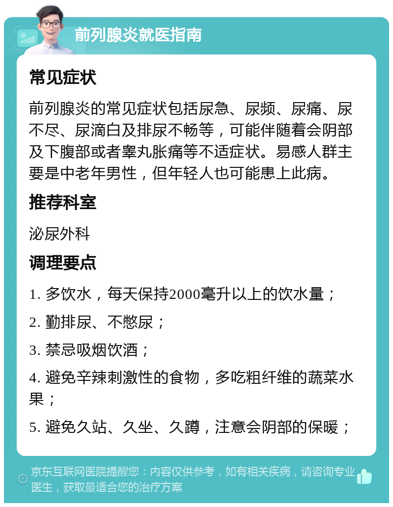 前列腺炎就医指南 常见症状 前列腺炎的常见症状包括尿急、尿频、尿痛、尿不尽、尿滴白及排尿不畅等，可能伴随着会阴部及下腹部或者睾丸胀痛等不适症状。易感人群主要是中老年男性，但年轻人也可能患上此病。 推荐科室 泌尿外科 调理要点 1. 多饮水，每天保持2000毫升以上的饮水量； 2. 勤排尿、不憋尿； 3. 禁忌吸烟饮酒； 4. 避免辛辣刺激性的食物，多吃粗纤维的蔬菜水果； 5. 避免久站、久坐、久蹲，注意会阴部的保暖；