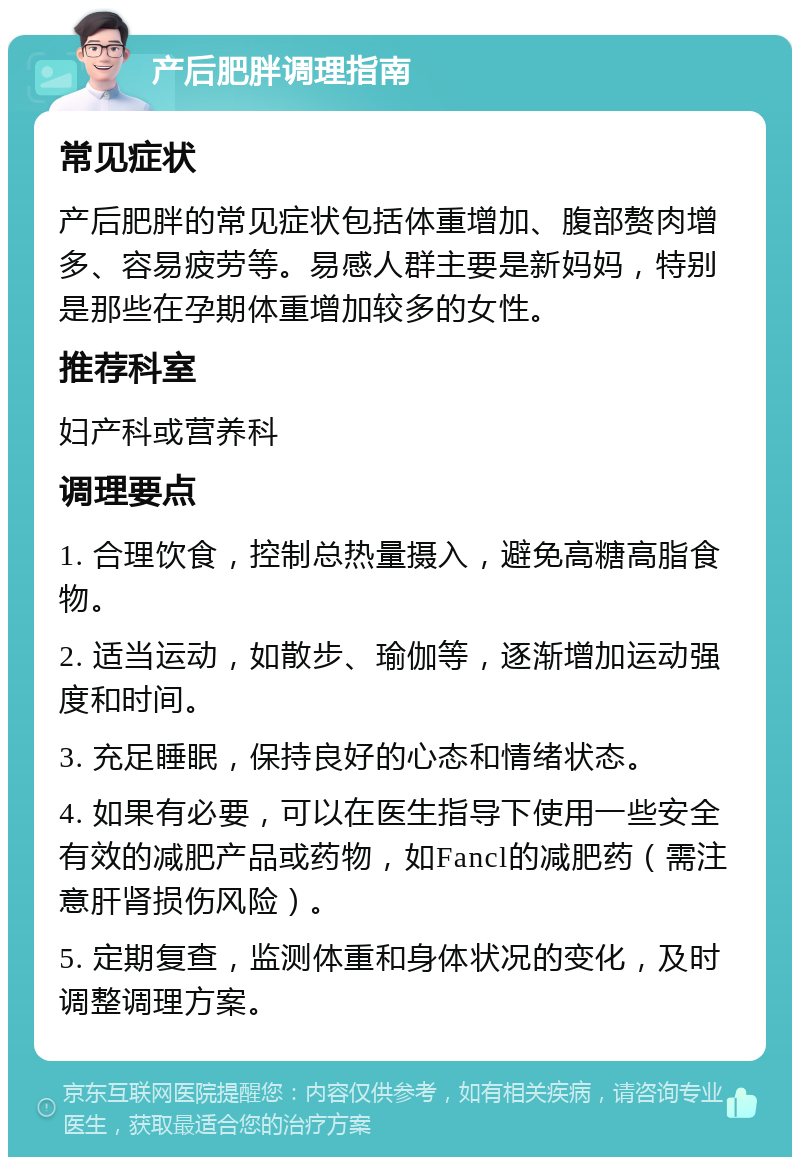 产后肥胖调理指南 常见症状 产后肥胖的常见症状包括体重增加、腹部赘肉增多、容易疲劳等。易感人群主要是新妈妈，特别是那些在孕期体重增加较多的女性。 推荐科室 妇产科或营养科 调理要点 1. 合理饮食，控制总热量摄入，避免高糖高脂食物。 2. 适当运动，如散步、瑜伽等，逐渐增加运动强度和时间。 3. 充足睡眠，保持良好的心态和情绪状态。 4. 如果有必要，可以在医生指导下使用一些安全有效的减肥产品或药物，如Fancl的减肥药（需注意肝肾损伤风险）。 5. 定期复查，监测体重和身体状况的变化，及时调整调理方案。