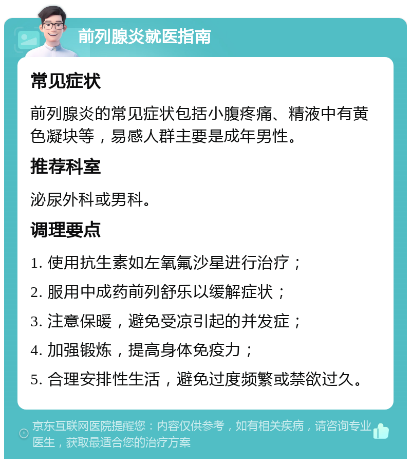 前列腺炎就医指南 常见症状 前列腺炎的常见症状包括小腹疼痛、精液中有黄色凝块等，易感人群主要是成年男性。 推荐科室 泌尿外科或男科。 调理要点 1. 使用抗生素如左氧氟沙星进行治疗； 2. 服用中成药前列舒乐以缓解症状； 3. 注意保暖，避免受凉引起的并发症； 4. 加强锻炼，提高身体免疫力； 5. 合理安排性生活，避免过度频繁或禁欲过久。