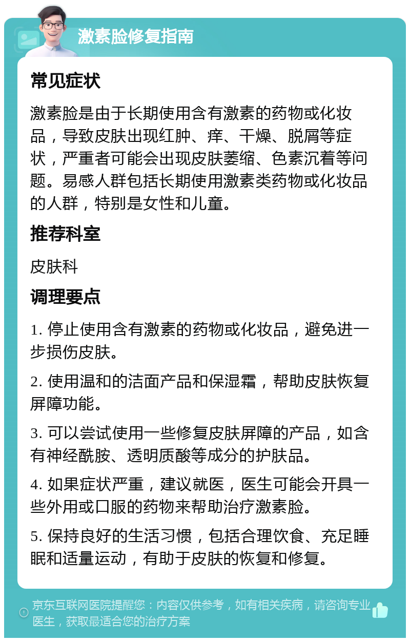 激素脸修复指南 常见症状 激素脸是由于长期使用含有激素的药物或化妆品，导致皮肤出现红肿、痒、干燥、脱屑等症状，严重者可能会出现皮肤萎缩、色素沉着等问题。易感人群包括长期使用激素类药物或化妆品的人群，特别是女性和儿童。 推荐科室 皮肤科 调理要点 1. 停止使用含有激素的药物或化妆品，避免进一步损伤皮肤。 2. 使用温和的洁面产品和保湿霜，帮助皮肤恢复屏障功能。 3. 可以尝试使用一些修复皮肤屏障的产品，如含有神经酰胺、透明质酸等成分的护肤品。 4. 如果症状严重，建议就医，医生可能会开具一些外用或口服的药物来帮助治疗激素脸。 5. 保持良好的生活习惯，包括合理饮食、充足睡眠和适量运动，有助于皮肤的恢复和修复。