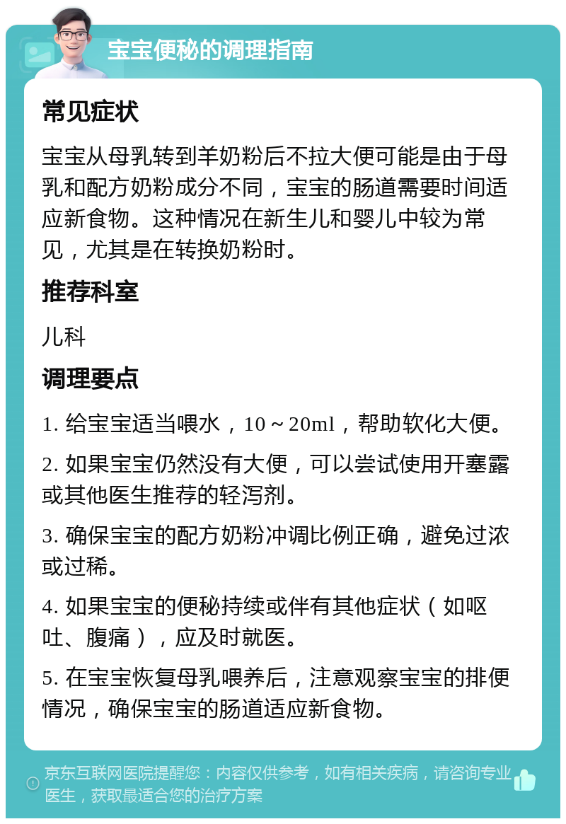 宝宝便秘的调理指南 常见症状 宝宝从母乳转到羊奶粉后不拉大便可能是由于母乳和配方奶粉成分不同，宝宝的肠道需要时间适应新食物。这种情况在新生儿和婴儿中较为常见，尤其是在转换奶粉时。 推荐科室 儿科 调理要点 1. 给宝宝适当喂水，10～20ml，帮助软化大便。 2. 如果宝宝仍然没有大便，可以尝试使用开塞露或其他医生推荐的轻泻剂。 3. 确保宝宝的配方奶粉冲调比例正确，避免过浓或过稀。 4. 如果宝宝的便秘持续或伴有其他症状（如呕吐、腹痛），应及时就医。 5. 在宝宝恢复母乳喂养后，注意观察宝宝的排便情况，确保宝宝的肠道适应新食物。