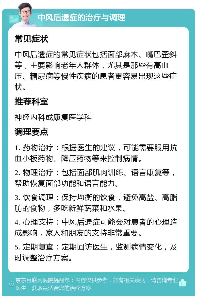 中风后遗症的治疗与调理 常见症状 中风后遗症的常见症状包括面部麻木、嘴巴歪斜等，主要影响老年人群体，尤其是那些有高血压、糖尿病等慢性疾病的患者更容易出现这些症状。 推荐科室 神经内科或康复医学科 调理要点 1. 药物治疗：根据医生的建议，可能需要服用抗血小板药物、降压药物等来控制病情。 2. 物理治疗：包括面部肌肉训练、语言康复等，帮助恢复面部功能和语言能力。 3. 饮食调理：保持均衡的饮食，避免高盐、高脂肪的食物，多吃新鲜蔬菜和水果。 4. 心理支持：中风后遗症可能会对患者的心理造成影响，家人和朋友的支持非常重要。 5. 定期复查：定期回访医生，监测病情变化，及时调整治疗方案。