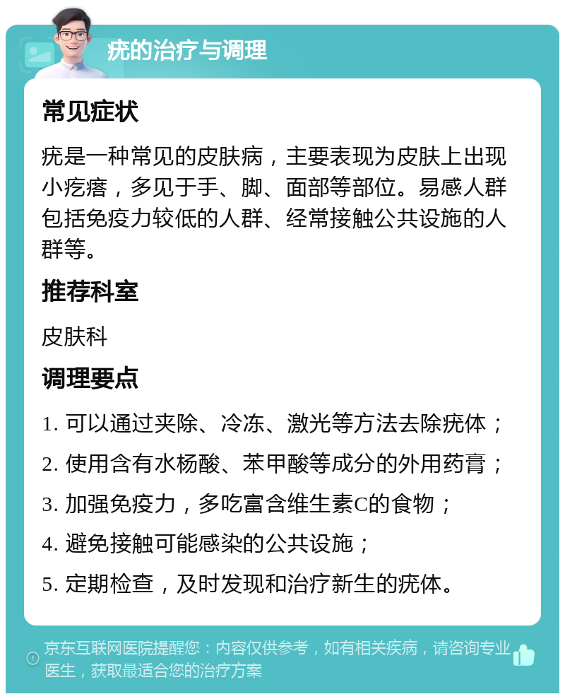 疣的治疗与调理 常见症状 疣是一种常见的皮肤病，主要表现为皮肤上出现小疙瘩，多见于手、脚、面部等部位。易感人群包括免疫力较低的人群、经常接触公共设施的人群等。 推荐科室 皮肤科 调理要点 1. 可以通过夹除、冷冻、激光等方法去除疣体； 2. 使用含有水杨酸、苯甲酸等成分的外用药膏； 3. 加强免疫力，多吃富含维生素C的食物； 4. 避免接触可能感染的公共设施； 5. 定期检查，及时发现和治疗新生的疣体。