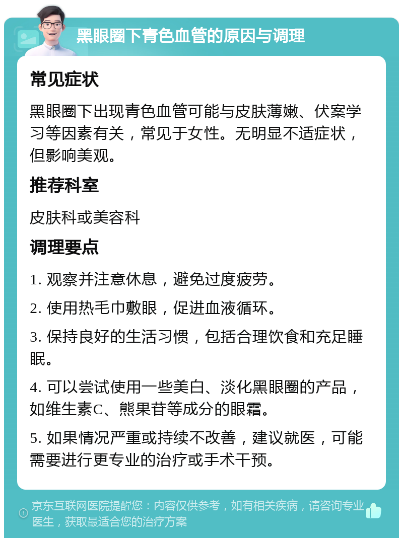 黑眼圈下青色血管的原因与调理 常见症状 黑眼圈下出现青色血管可能与皮肤薄嫩、伏案学习等因素有关，常见于女性。无明显不适症状，但影响美观。 推荐科室 皮肤科或美容科 调理要点 1. 观察并注意休息，避免过度疲劳。 2. 使用热毛巾敷眼，促进血液循环。 3. 保持良好的生活习惯，包括合理饮食和充足睡眠。 4. 可以尝试使用一些美白、淡化黑眼圈的产品，如维生素C、熊果苷等成分的眼霜。 5. 如果情况严重或持续不改善，建议就医，可能需要进行更专业的治疗或手术干预。