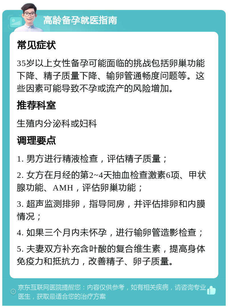 高龄备孕就医指南 常见症状 35岁以上女性备孕可能面临的挑战包括卵巢功能下降、精子质量下降、输卵管通畅度问题等。这些因素可能导致不孕或流产的风险增加。 推荐科室 生殖内分泌科或妇科 调理要点 1. 男方进行精液检查，评估精子质量； 2. 女方在月经的第2~4天抽血检查激素6项、甲状腺功能、AMH，评估卵巢功能； 3. 超声监测排卵，指导同房，并评估排卵和内膜情况； 4. 如果三个月内未怀孕，进行输卵管造影检查； 5. 夫妻双方补充含叶酸的复合维生素，提高身体免疫力和抵抗力，改善精子、卵子质量。