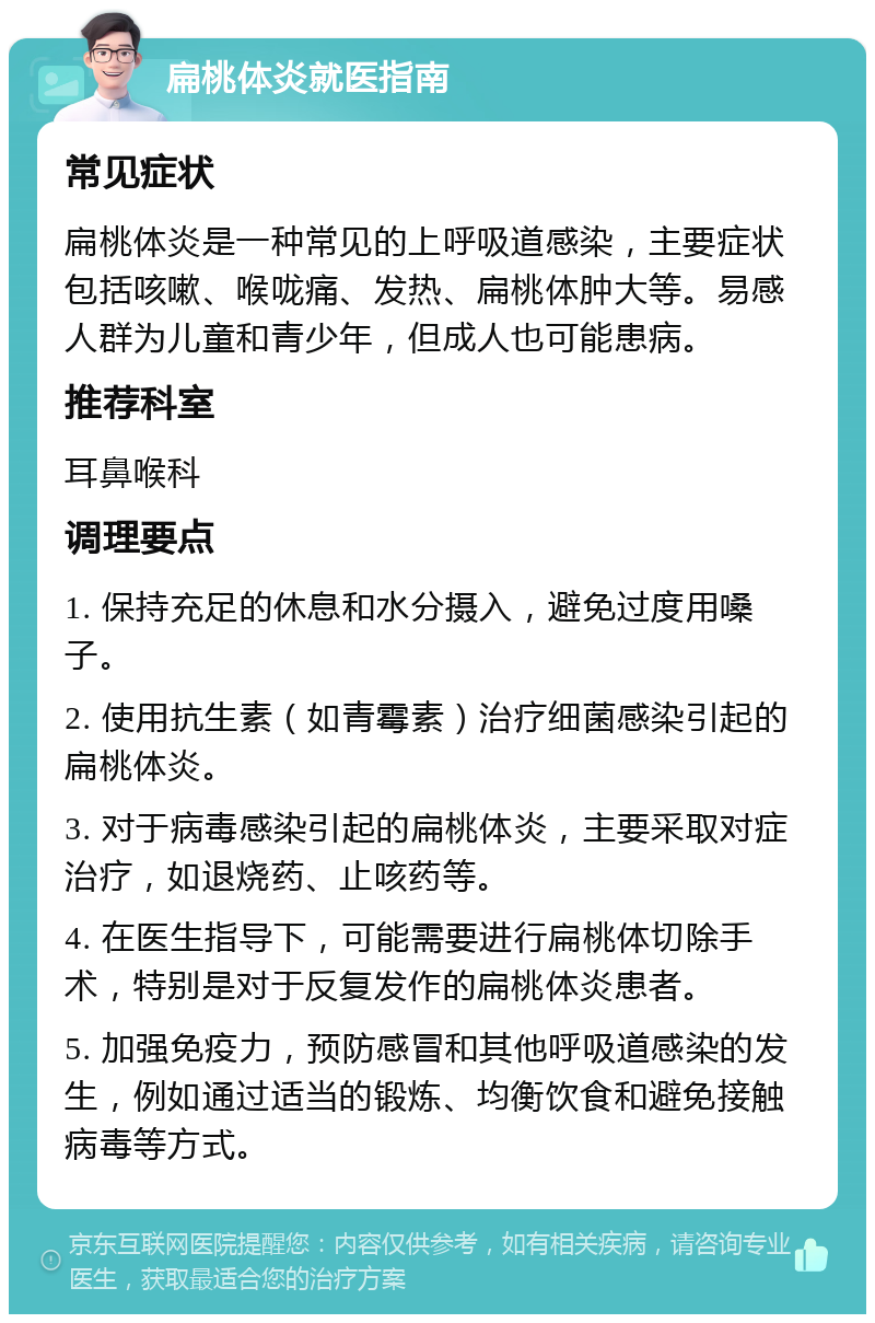 扁桃体炎就医指南 常见症状 扁桃体炎是一种常见的上呼吸道感染，主要症状包括咳嗽、喉咙痛、发热、扁桃体肿大等。易感人群为儿童和青少年，但成人也可能患病。 推荐科室 耳鼻喉科 调理要点 1. 保持充足的休息和水分摄入，避免过度用嗓子。 2. 使用抗生素（如青霉素）治疗细菌感染引起的扁桃体炎。 3. 对于病毒感染引起的扁桃体炎，主要采取对症治疗，如退烧药、止咳药等。 4. 在医生指导下，可能需要进行扁桃体切除手术，特别是对于反复发作的扁桃体炎患者。 5. 加强免疫力，预防感冒和其他呼吸道感染的发生，例如通过适当的锻炼、均衡饮食和避免接触病毒等方式。