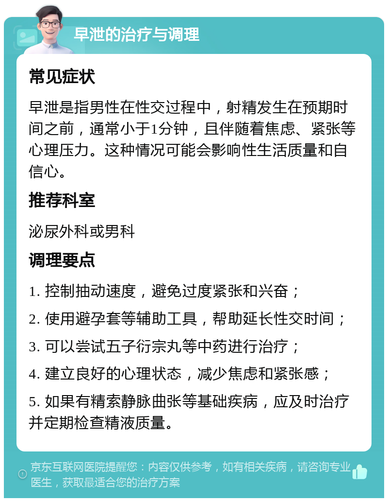 早泄的治疗与调理 常见症状 早泄是指男性在性交过程中，射精发生在预期时间之前，通常小于1分钟，且伴随着焦虑、紧张等心理压力。这种情况可能会影响性生活质量和自信心。 推荐科室 泌尿外科或男科 调理要点 1. 控制抽动速度，避免过度紧张和兴奋； 2. 使用避孕套等辅助工具，帮助延长性交时间； 3. 可以尝试五子衍宗丸等中药进行治疗； 4. 建立良好的心理状态，减少焦虑和紧张感； 5. 如果有精索静脉曲张等基础疾病，应及时治疗并定期检查精液质量。