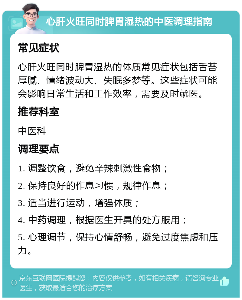 心肝火旺同时脾胃湿热的中医调理指南 常见症状 心肝火旺同时脾胃湿热的体质常见症状包括舌苔厚腻、情绪波动大、失眠多梦等。这些症状可能会影响日常生活和工作效率，需要及时就医。 推荐科室 中医科 调理要点 1. 调整饮食，避免辛辣刺激性食物； 2. 保持良好的作息习惯，规律作息； 3. 适当进行运动，增强体质； 4. 中药调理，根据医生开具的处方服用； 5. 心理调节，保持心情舒畅，避免过度焦虑和压力。